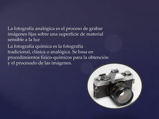La fotografía analógica es el proceso de grabar
imágenes fijas sobre una superficie de material
sensible a la luz
La fotografía química es la fotografía
tradicional, clásica o analógica. Se basa en
procedimientos físico-químicos para la obtención
y el procesado de las imágenes.
 