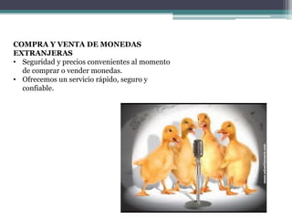 COMPRA Y VENTA DE MONEDAS
EXTRANJERAS
• Seguridad y precios convenientes al momento
de comprar o vender monedas.
• Ofrecemos un servicio rápido, seguro y
confiable.

 