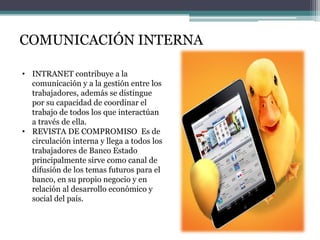 COMUNICACIÓN INTERNA
• INTRANET contribuye a la
comunicación y a la gestión entre los
trabajadores, además se distingue
por su capacidad de coordinar el
trabajo de todos los que interactúan
a través de ella.
• REVISTA DE COMPROMISO Es de
circulación interna y llega a todos los
trabajadores de Banco Estado
principalmente sirve como canal de
difusión de los temas futuros para el
banco, en su propio negocio y en
relación al desarrollo económico y
social del país.

 