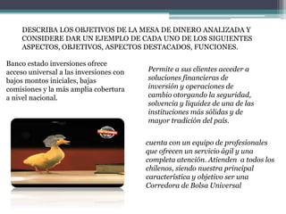 DESCRIBA LOS OBJETIVOS DE LA MESA DE DINERO ANALIZADA Y
CONSIDERE DAR UN EJEMPLO DE CADA UNO DE LOS SIGUIENTES
ASPECTOS, OBJETIVOS, ASPECTOS DESTACADOS, FUNCIONES.
Banco estado inversiones ofrece
acceso universal a las inversiones con
bajos montos iniciales, bajas
comisiones y la más amplia cobertura
a nivel nacional.

Permite a sus clientes acceder a
soluciones financieras de
inversión y operaciones de
cambio otorgando la seguridad,
solvencia y liquidez de una de las
instituciones más sólidas y de
mayor tradición del país.
cuenta con un equipo de profesionales
que ofrecen un servicio ágil y una
completa atención. Atienden a todos los
chilenos, siendo nuestra principal
característica y objetivo ser una
Corredora de Bolsa Universal

 