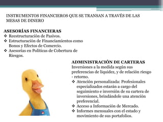 INSTRUMENTOS FINANCIEROS QUE SE TRANSAN A TRAVÉS DE LAS
MESAS DE DINERO
ASESORÍAS FINANCIERAS
 Reestructuración de Pasivos.
 Estructuración de Financiamientos como
Bonos y Efectos de Comercio.
 Asesorías en Políticas de Cobertura de
Riesgos.
ADMINISTRACIÓN DE CARTERAS
Inversiones a la medida según sus
preferencias de liquidez, y de relación riesgo
- retorno.
 Atención personalizada: Profesionales
especializados estarán a cargo del
seguimiento e inversión de su cartera de
inversiones, brindándole una atención
preferencial.
 Acceso a Información de Mercado.
 Informes mensuales con el estado y
movimiento de sus portafolios.

 