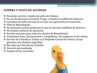 COMPRA Y VENTA DE ACCIONES
Excelente servicio y rápida ejecución de órdenes.
No nos focalizamos en Cartera Propia, evitando el conflicto de intereses.
Corredora de bolsa con más de 20 años de experiencia en el mercado.
Filial de BancoEstado.
No poseemos cartera propia por lo que no tenemos conflictos de intereses.
Sin montos mínimos de operación.
Servicio exclusivo para todos los clientes de BancoEstado.
Comisiones bajas, transparentes y competitivas. Sin sorpresas en los cobros.
Servicio de Custodia se realiza en el Depósito Central de Valores, lo que
garantiza una absoluta seguridad.
 Sin cobro por Servicio de Custodia.
 Atención personalizada.
 Amplia red de sucursales.










 