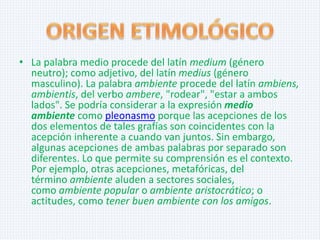 • La palabra medio procede del latín medium (género
neutro); como adjetivo, del latín medius (género
masculino). La palabra ambiente procede del latín ambiens,
ambientis, del verbo ambere, "rodear", "estar a ambos
lados". Se podría considerar a la expresión medio
ambiente como pleonasmo porque las acepciones de los
dos elementos de tales grafías son coincidentes con la
acepción inherente a cuando van juntos. Sin embargo,
algunas acepciones de ambas palabras por separado son
diferentes. Lo que permite su comprensión es el contexto.
Por ejemplo, otras acepciones, metafóricas, del
término ambiente aluden a sectores sociales,
como ambiente popular o ambiente aristocrático; o
actitudes, como tener buen ambiente con los amigos.

 