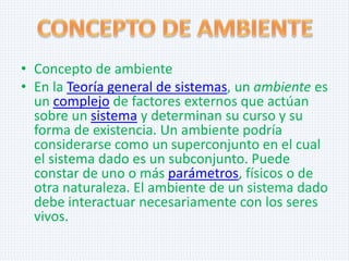 • Concepto de ambiente
• En la Teoría general de sistemas, un ambiente es
un complejo de factores externos que actúan
sobre un sistema y determinan su curso y su
forma de existencia. Un ambiente podría
considerarse como un superconjunto en el cual
el sistema dado es un subconjunto. Puede
constar de uno o más parámetros, físicos o de
otra naturaleza. El ambiente de un sistema dado
debe interactuar necesariamente con los seres
vivos.

 