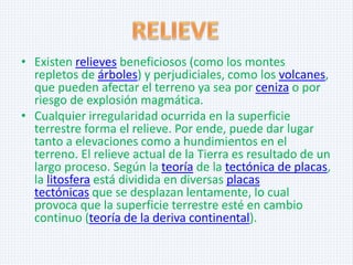 • Existen relieves beneficiosos (como los montes
repletos de árboles) y perjudiciales, como los volcanes,
que pueden afectar el terreno ya sea por ceniza o por
riesgo de explosión magmática.
• Cualquier irregularidad ocurrida en la superficie
terrestre forma el relieve. Por ende, puede dar lugar
tanto a elevaciones como a hundimientos en el
terreno. El relieve actual de la Tierra es resultado de un
largo proceso. Según la teoría de la tectónica de placas,
la litosfera está dividida en diversas placas
tectónicas que se desplazan lentamente, lo cual
provoca que la superficie terrestre esté en cambio
continuo (teoría de la deriva continental).

 