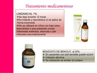 Tratamiento medicamentoso
LINDANO AL 1%
Se deja durante 12 horas
Es irritante y neurotóxico si se aplica de
forma incorrecta
No se utilizará en niños con bajo peso,
desnutridos o que presenten zonas
inflamadas extensas, desnuda o piel
infectada secundariamente

BENZOATO DE BENCILO al 25%
 En pacientes con piel sensible puede ocurrir
 Irritación dérmica
 Su indicación es similar al Lindano

 