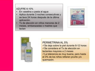 AZUFRE 6-10%
• En vaselina o pasta al agua
• Aplica durante 3 noches consecutivas y
se lava 24 horas después de la última
aplicación.
• Tx de elección en niños menores de 2
meses, embarazadas o madres que
lactan

PERMETRINA AL 5%
Se deja sobre la piel durante 8-12 horas
Se considera el Tx de elección en
lactantes mayores a 2 meses
La tolerancia es muy buena, pero hasta
el 3% de los niños refieren prurito y/o
quemazón.

 