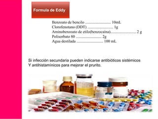 Formula de Eddy
Benzoato de bencilo .......................... 10mL
Clorofenotano (DDT) .......................... 1g
Aminobenzoato de etilo(benzocaína).......................... 2 g
Polisorbato 80 .......................... 2g
Agua destilada ........................... 100 mL

Si infección secundaria pueden indicarse antibióticos sistémicos
Y antihistamínicos para mejorar el prurito.

 