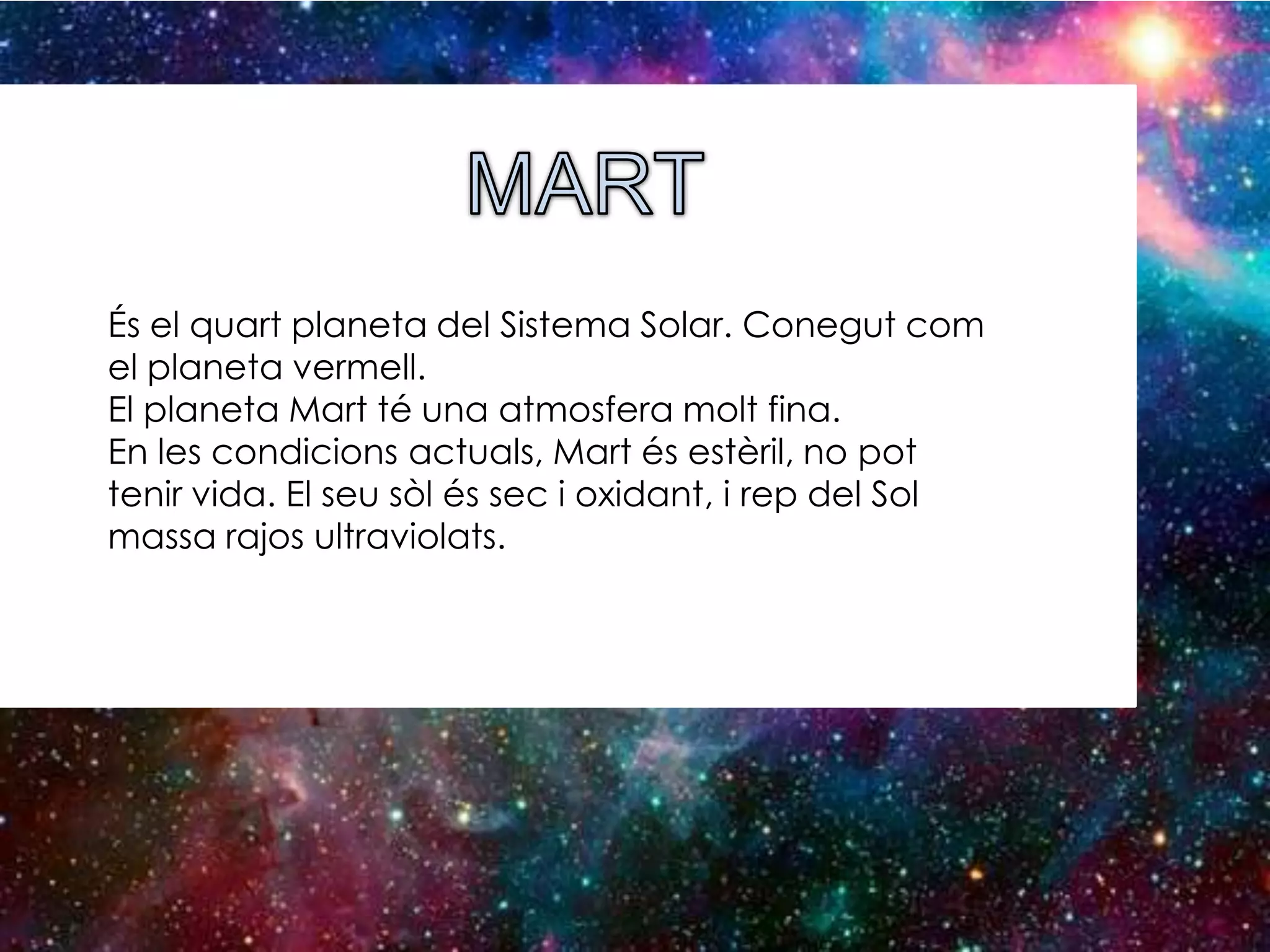 És el quart planeta del Sistema Solar. Conegut com
el planeta vermell.
El planeta Mart té una atmosfera molt fina.
En les condicions actuals, Mart és estèril, no pot
tenir vida. El seu sòl és sec i oxidant, i rep del Sol
massa rajos ultraviolats.

 