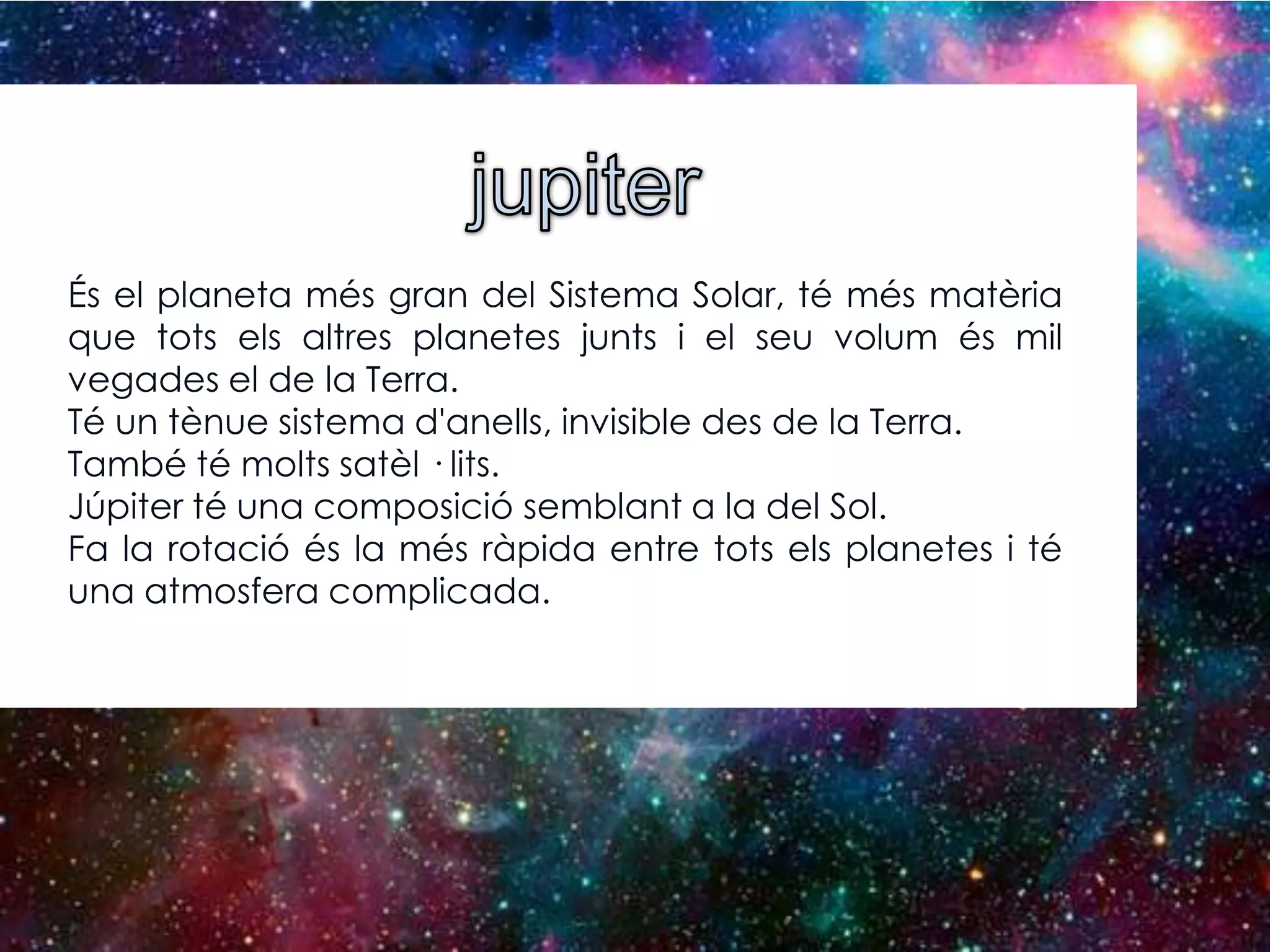 És el planeta més gran del Sistema Solar, té més matèria
que tots els altres planetes junts i el seu volum és mil
vegades el de la Terra.
Té un tènue sistema d'anells, invisible des de la Terra.
També té molts satèl · lits.
Júpiter té una composició semblant a la del Sol.
Fa la rotació és la més ràpida entre tots els planetes i té
una atmosfera complicada.

 