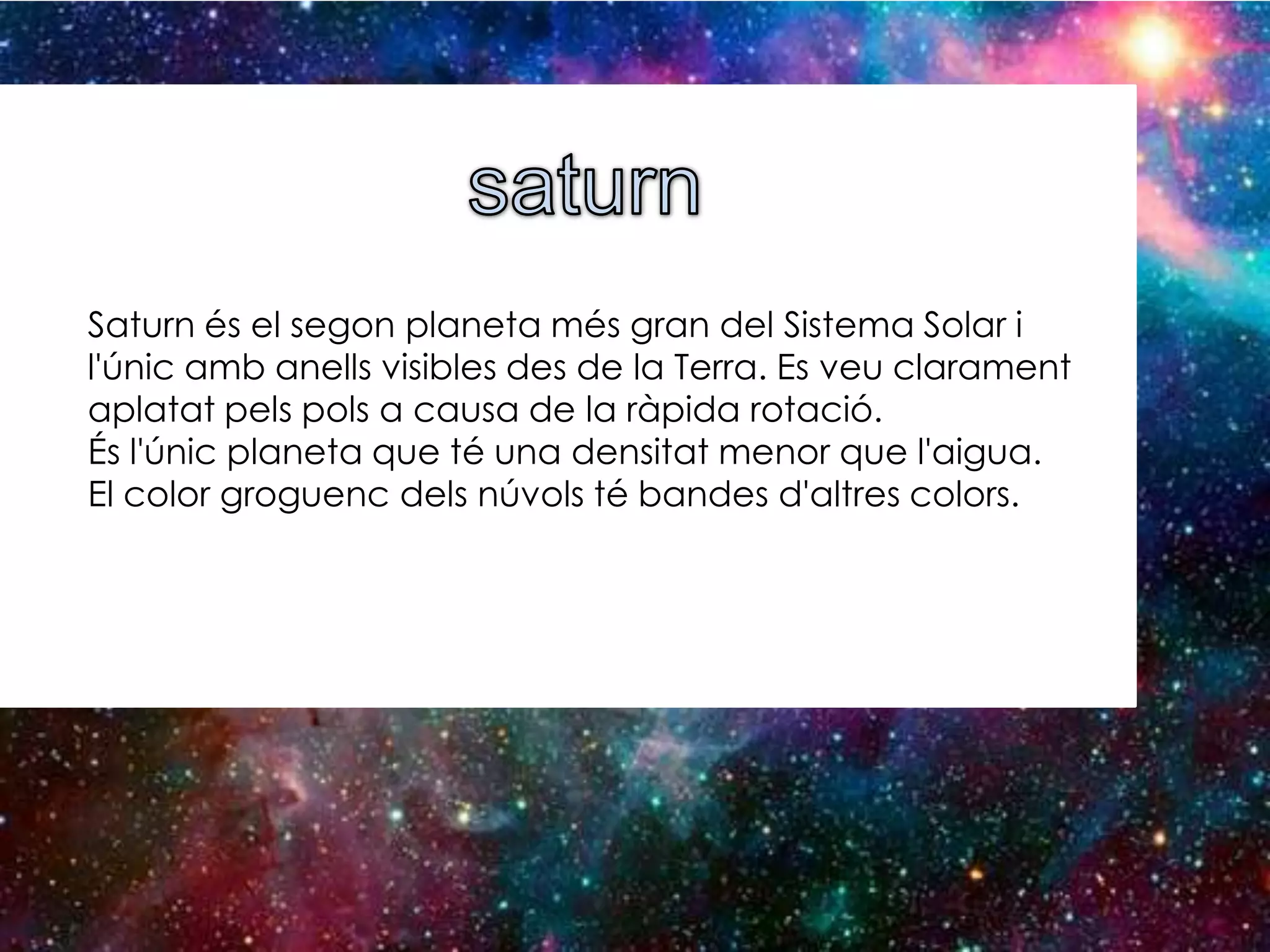 Saturn és el segon planeta més gran del Sistema Solar i
l'únic amb anells visibles des de la Terra. Es veu clarament
aplatat pels pols a causa de la ràpida rotació.
És l'únic planeta que té una densitat menor que l'aigua.
El color groguenc dels núvols té bandes d'altres colors.

 