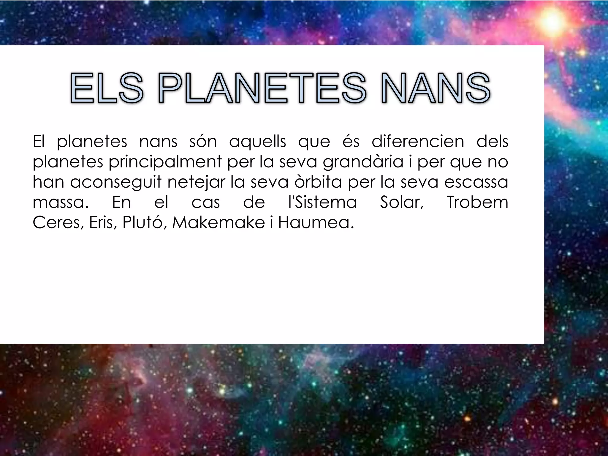El planetes nans són aquells que és diferencien dels
planetes principalment per la seva grandària i per que no
han aconseguit netejar la seva òrbita per la seva escassa
massa. En el cas de l'Sistema Solar, Trobem
Ceres, Eris, Plutó, Makemake i Haumea.

 