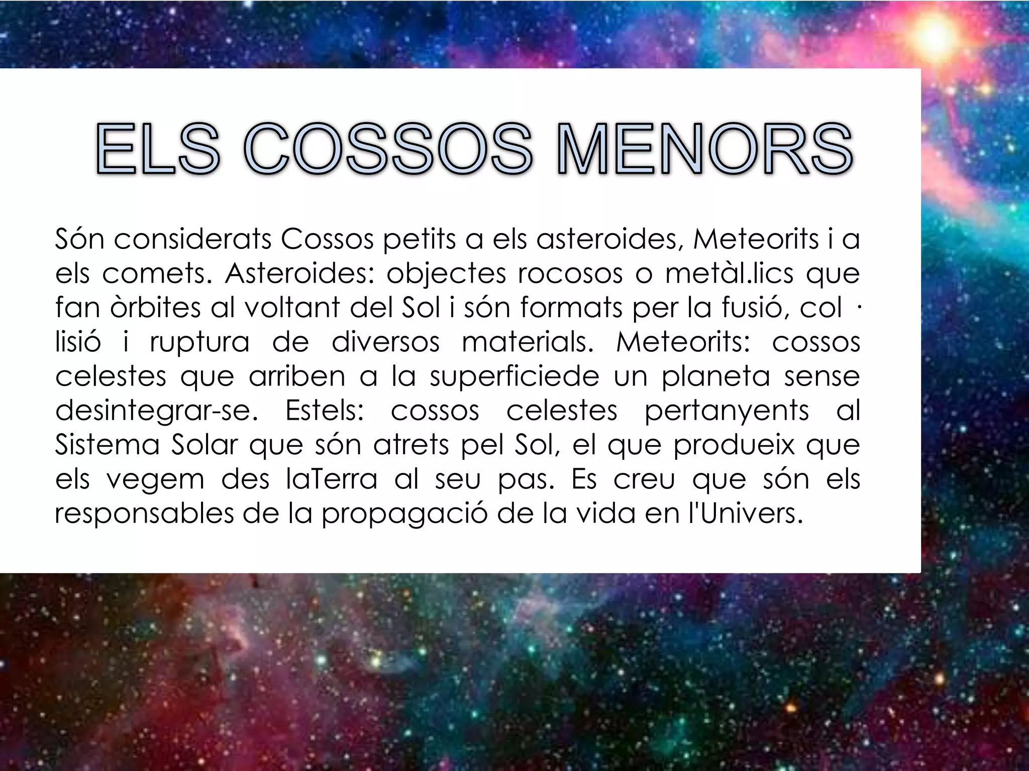 Són considerats Cossos petits a els asteroides, Meteorits i a
els comets. Asteroides: objectes rocosos o metàl.lics que
fan òrbites al voltant del Sol i són formats per la fusió, col ·
lisió i ruptura de diversos materials. Meteorits: cossos
celestes que arriben a la superficiede un planeta sense
desintegrar-se. Estels: cossos celestes pertanyents al
Sistema Solar que són atrets pel Sol, el que produeix que
els vegem des laTerra al seu pas. Es creu que són els
responsables de la propagació de la vida en l'Univers.

 