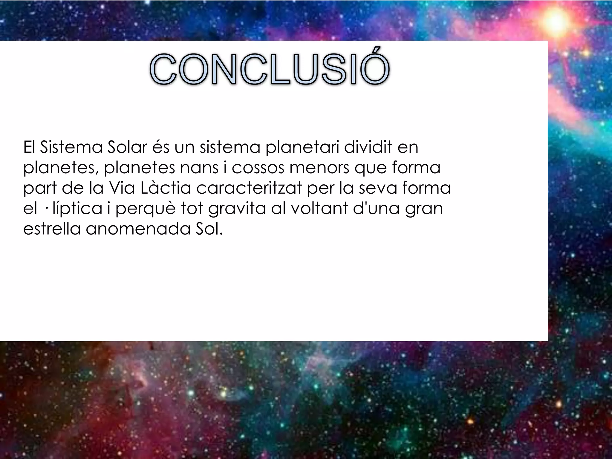 El Sistema Solar és un sistema planetari dividit en
planetes, planetes nans i cossos menors que forma
part de la Via Làctia caracteritzat per la seva forma
el · líptica i perquè tot gravita al voltant d'una gran
estrella anomenada Sol.

 