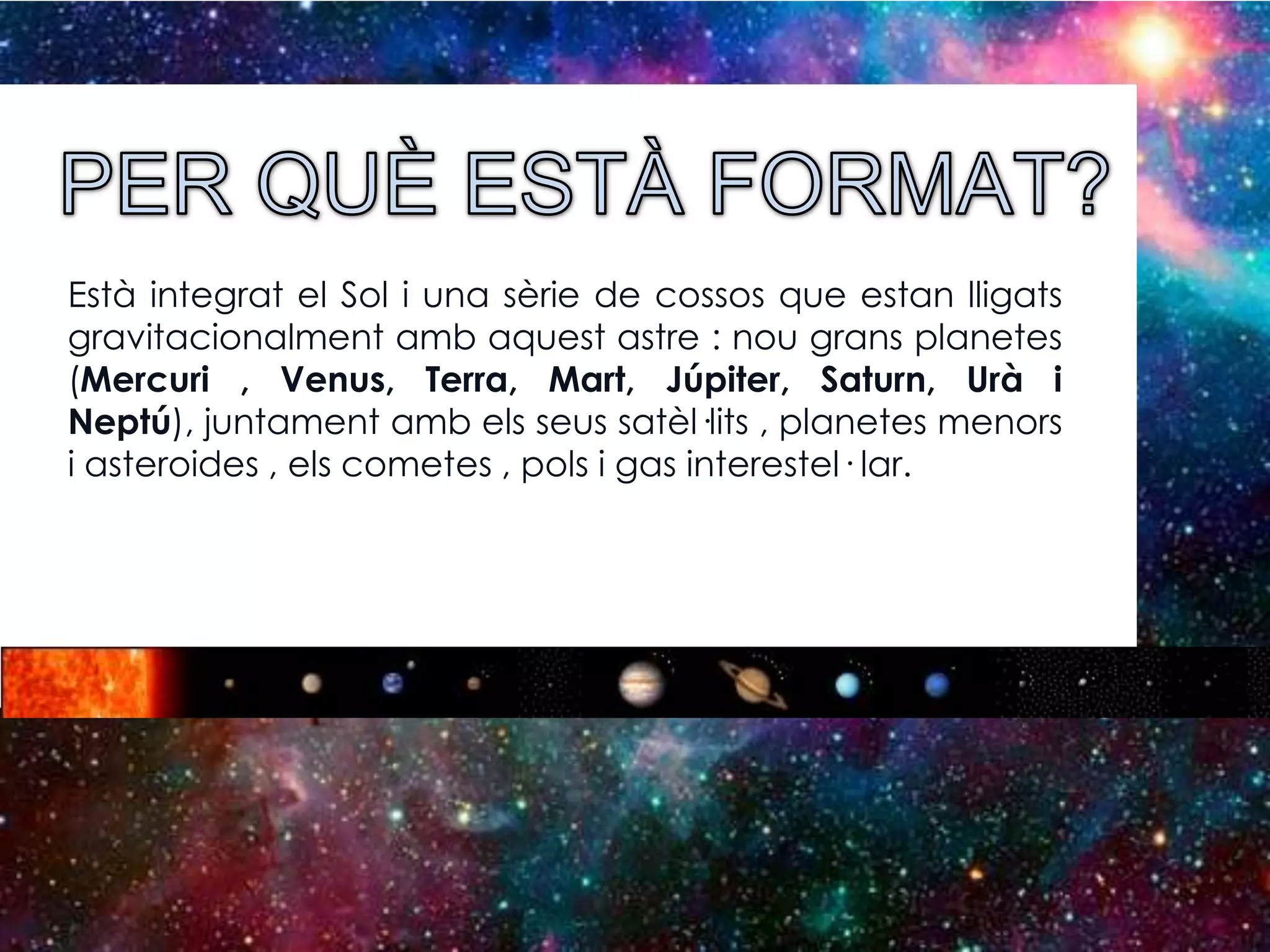Està integrat el Sol i una sèrie de cossos que estan lligats
gravitacionalment amb aquest astre : nou grans planetes
(Mercuri , Venus, Terra, Mart, Júpiter, Saturn, Urà i
Neptú), juntament amb els seus satèl·lits , planetes menors
i asteroides , els cometes , pols i gas interestel· lar.

 