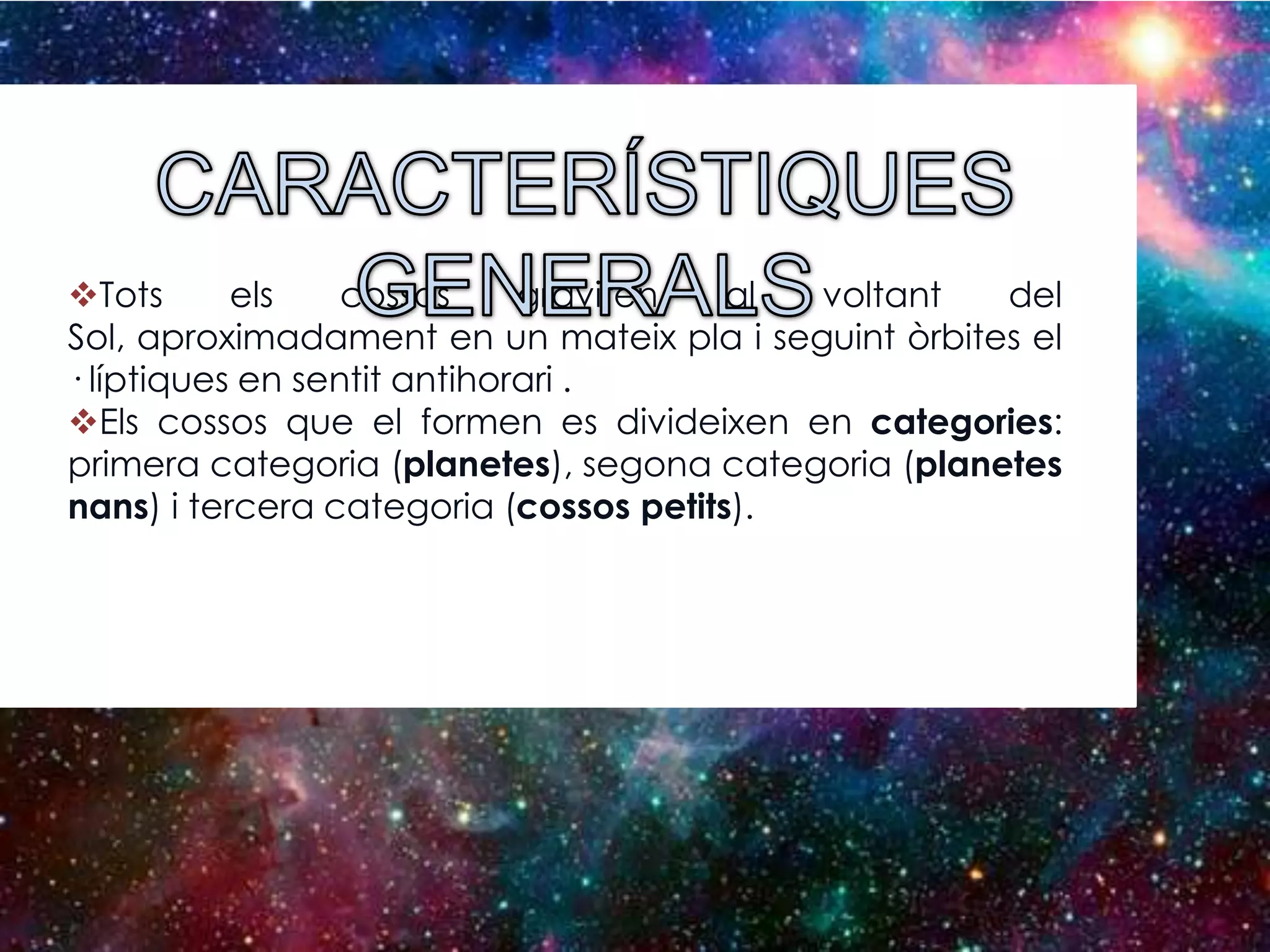 Tots
els
cossos
graviten
al
voltant
del
Sol, aproximadament en un mateix pla i seguint òrbites el
· líptiques en sentit antihorari .
Els cossos que el formen es divideixen en categories:
primera categoria (planetes), segona categoria (planetes
nans) i tercera categoria (cossos petits).

 