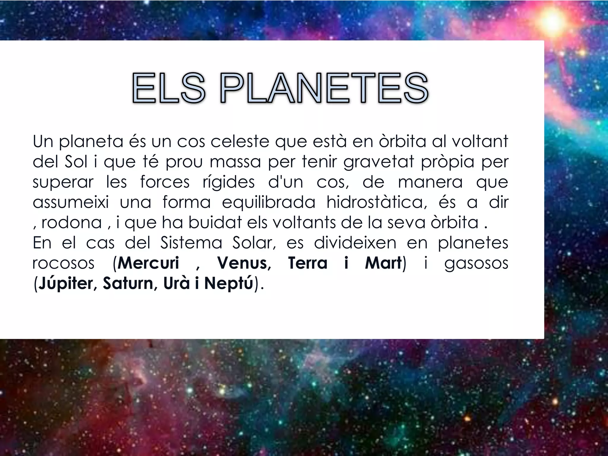 Un planeta és un cos celeste que està en òrbita al voltant
del Sol i que té prou massa per tenir gravetat pròpia per
superar les forces rígides d'un cos, de manera que
assumeixi una forma equilibrada hidrostàtica, és a dir
, rodona , i que ha buidat els voltants de la seva òrbita .
En el cas del Sistema Solar, es divideixen en planetes
rocosos (Mercuri , Venus, Terra i Mart) i gasosos
(Júpiter, Saturn, Urà i Neptú).

 