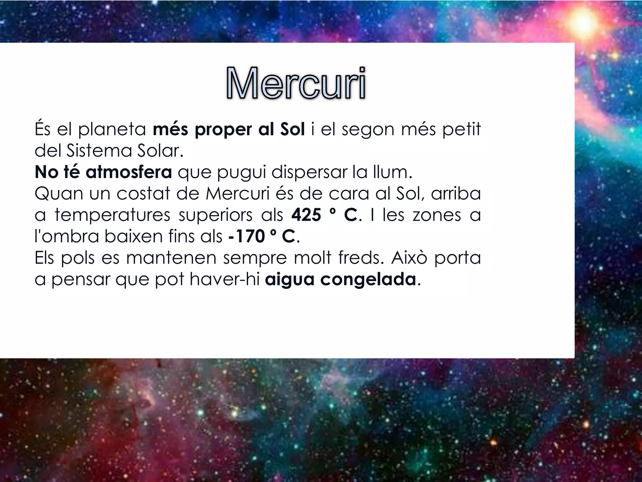 És el planeta més proper al Sol i el segon més petit
del Sistema Solar.
No té atmosfera que pugui dispersar la llum.
Quan un costat de Mercuri és de cara al Sol, arriba
a temperatures superiors als 425 º C. I les zones a
l'ombra baixen fins als -170 º C.
Els pols es mantenen sempre molt freds. Això porta
a pensar que pot haver-hi aigua congelada.

 