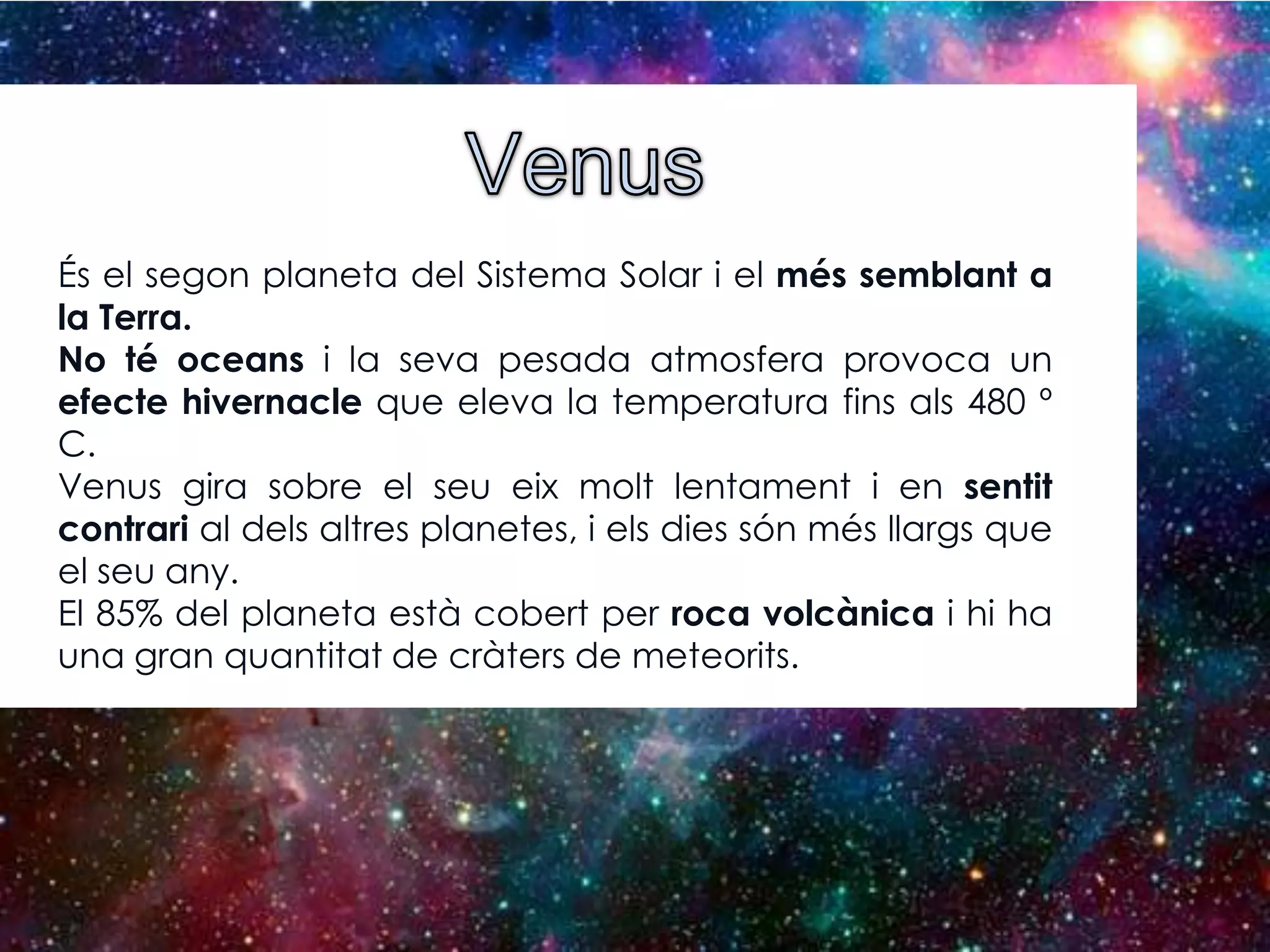 És el segon planeta del Sistema Solar i el més semblant a
la Terra.
No té oceans i la seva pesada atmosfera provoca un
efecte hivernacle que eleva la temperatura fins als 480 º
C.
Venus gira sobre el seu eix molt lentament i en sentit
contrari al dels altres planetes, i els dies són més llargs que
el seu any.
El 85% del planeta està cobert per roca volcànica i hi ha
una gran quantitat de cràters de meteorits.

 