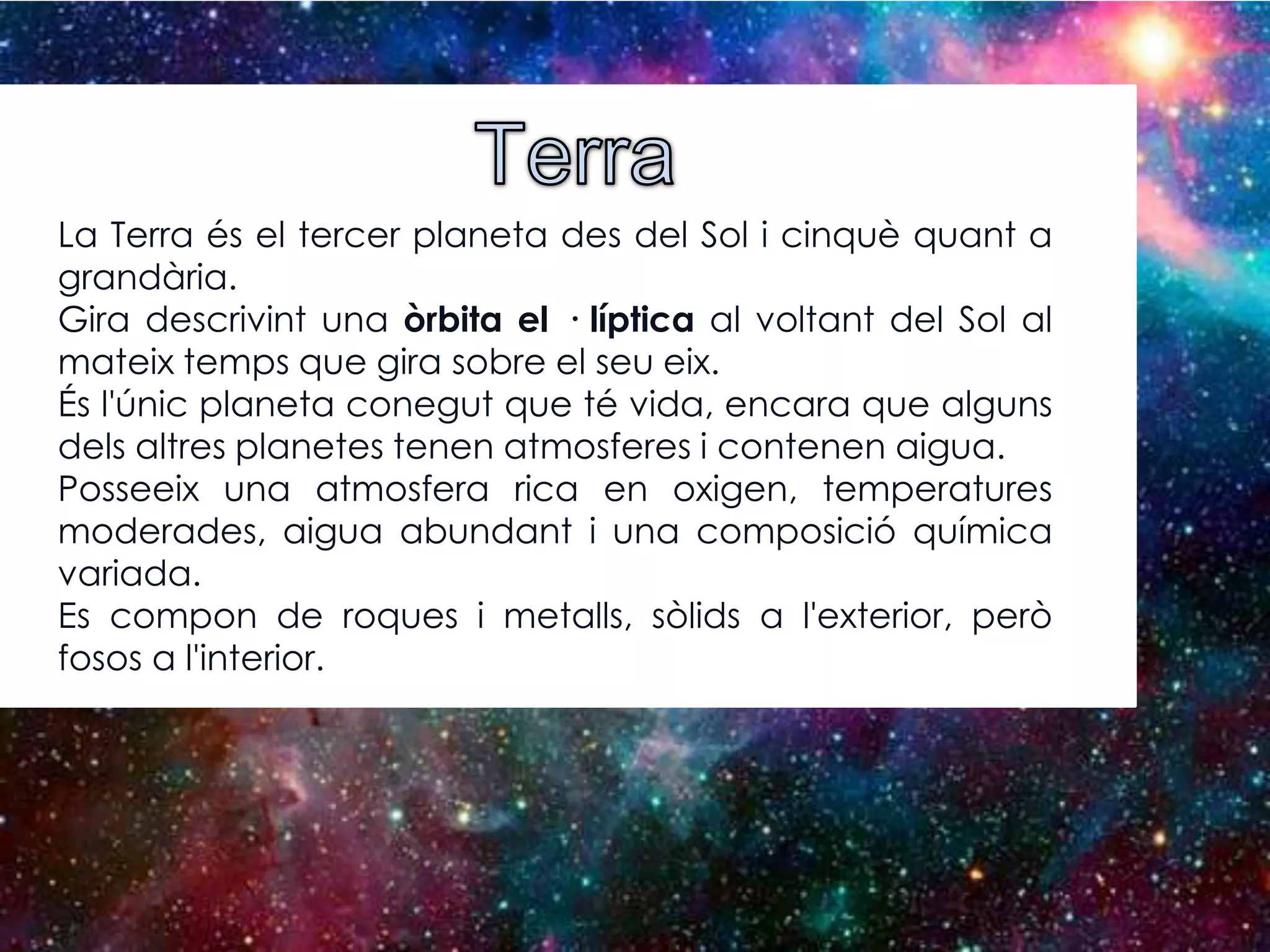 La Terra és el tercer planeta des del Sol i cinquè quant a
grandària.
Gira descrivint una òrbita el · líptica al voltant del Sol al
mateix temps que gira sobre el seu eix.
És l'únic planeta conegut que té vida, encara que alguns
dels altres planetes tenen atmosferes i contenen aigua.
Posseeix una atmosfera rica en oxigen, temperatures
moderades, aigua abundant i una composició química
variada.
Es compon de roques i metalls, sòlids a l'exterior, però
fosos a l'interior.

 