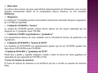 Disco duro
Los discos duros tienen una gran capacidad de almacenamiento de información, pero al estar
alojados normalmente dentro de la computadora (discos internos), no son extraíbles
fácilmente.
 Disquetera
La unidad de 3,5 pulgadas permite intercambiar información utilizando disquetes magnéticos
de 1,44 MB de capacidad.
 Unidad de CD-ROM o "lectora"
La unidad de CD-ROM permite utilizar discos ópticos de una mayor capacidad que los
disquetes de 3,5 pulgadas: hasta 700 MB.
 Unidad de CD-RW (regrabadora) o "grabadora"
Las características básicas de estas unidades son la velocidad de lectura, de grabación y de
regrabación.
 Unidad de DVD-ROM o "lectora de DVD"
Las unidades de DVD-ROM son aparentemente iguales que las de CD-ROM, pueden leer
tanto discos DVD-ROM como CD-ROM
.*Unidad de DVD-RW o "grabadora de DVD"
Puede leer y grabar y regrabar imágenes, sonido y datos en discos de varios gigabytes de
capacidad, de una capacidad de 650 MB a 9 GB.
*Lector de tarjetas de memoria
El lector de tarjetas de memoria es un periférico que lee o escribe en soportes de memoria
flash.


 