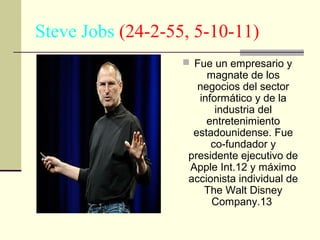 Steve Jobs (24-2-55, 5-10-11)
 Fue un empresario y

magnate de los
negocios del sector
informático y de la
industria del
entretenimiento
estadounidense. Fue
co-fundador y
presidente ejecutivo de
Apple Int.12 y máximo
accionista individual de
The Walt Disney
Company.13

 