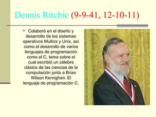 Dennis Ritchie (9-9-41, 12-10-11)
 Colaboró en el diseño y

desarrollo de los sistemas
operativos Multics y Unix, así
como el desarrollo de varios
lenguajes de programación
como el C, tema sobre el
cual escribió un célebre
clásico de las ciencias de la
computación junto a Brian
Wilson Kernighan: El
lenguaje de programación C.

 