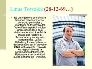 Linus Torvalds (28-12-69…)
 Es un ingeniero de software

finlandés estadounidense ,
conocido por iniciar y
mantener el desarrollo del
"kernel" (en español, núcleo)
Linux, basándose en el
sistema operativo libre Minix
creado por Andrew S.
Tanenbaum y en algunas
herramientas, varias
utilidades y los compiladores
desarrollados por el proyecto
GNU. Actualmente Torvalds
es responsable de la
coordinación del proyecto.
Pertenece a la comunidad
sueco-parlante de Finlandia.

 