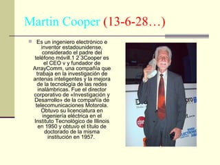 Martin Cooper (13-6-28…)
 Es un ingeniero electrónico e

inventor estadounidense,
considerado el padre del
teléfono móvill.1 2 3Cooper es
el CEO v y fundador de
ArrayComm, una compañía que
trabaja en la investigación de
antenas inteligentes y la mejora
de la tecnología de las redes
inalámbricas. Fue el director
corporativo de «Investigación y
Desarrollo» de la compañía de
telecomunicaciones Motorola.
Obtuvo su licenciatura en
ingeniería eléctrica en el
Instituto Tecnológico de Illinois
en 1950 y obtuvo el título de
doctorado de la misma
institución en 1957.

 