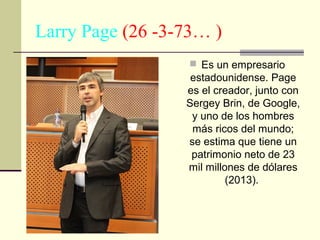 Larry Page (26 -3-73… )
 Es un empresario

estadounidense. Page
es el creador, junto con
Sergey Brin, de Google,
y uno de los hombres
más ricos del mundo;
se estima que tiene un
patrimonio neto de 23
mil millones de dólares
(2013).

 