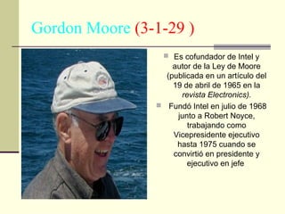 Gordon Moore (3-1-29 )
 Es cofundador de Intel y

autor de la Ley de Moore
(publicada en un artículo del
19 de abril de 1965 en la
revista Electronics).
 Fundó Intel en julio de 1968
junto a Robert Noyce,
trabajando como
Vicepresidente ejecutivo
hasta 1975 cuando se
convirtió en presidente y
ejecutivo en jefe

 