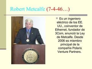 Robert Metcalfe (7-4-46…)
 Es un ingeniero

eléctrico de los EE.
UU., coinventor de
Ethernet, fundador de
3Com, enunció la Ley
de Metcalfe. Desde
2006 es miembro
principal de la
compañía Polaris
Venture Partners.

 