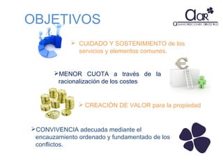 OBJETIVOS
 CUIDADO Y SOSTENIMIENTO de los
servicios y elementos comunes.
MENOR CUOTA a través de la
racionalización de los costes

 CREACIÓN DE VALOR para la propiedad

CONVIVENCIA adecuada mediante el
encauzamiento ordenado y fundamentado de los
conflictos.

 