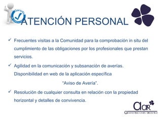 ATENCIÓN PERSONAL
 Frecuentes visitas a la Comunidad para la comprobación in situ del
cumplimiento de las obligaciones por los profesionales que prestan
servicios.
 Agilidad en la comunicación y subsanación de averías.
Disponibilidad en web de la aplicación específica
“Aviso de Avería”.
 Resolución de cualquier consulta en relación con la propiedad
horizontal y detalles de convivencia.

 