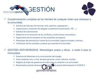 GESTIÓN
 Cumplimentación completa de los trámites de cualquier orden que interesen a
la comunidad;
 Solicitud de todo tipo de licencias; obra, apertura, segregación,..
 Inspecciones y revisiones de obligado cumplimiento (ascensores, ITE,…)
 Solicitud de subvenciones
 Diligencia en la resolución de los conflictos y contenciosos comunitarios.
 Seguimiento de los siniestros en las compañías de seguros.
 Altas/bajas del personal por cuenta de la comunidad, seguros sociales, nóminas,..
 Verificación de los contratos y pólizas que suscribe la Comunidad.

 GESTIÓN ANTI-MOROSOS. Metodología propia y eficaz a coste 0 para la
Comunidad.
 Ausencia de dilaciones en la comunicación del impago.
 Aviso mediante sms, e-mail, llamada personal, correo ordinario, burofax.
 Registro de todas las gestiones de cobro para su rendición a la comunidad.
 Reclamación judicial interpuesta y asistida por la propia Administración A COSTE 0.

 