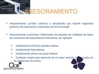 ASESORAMIENTO
 Asesoramiento Jurídico continuo y actualizado que reporte seguridad
jurídica a las decisiones y relaciones de la Comunidad.
 Asesoramiento económico: Elaboración de estudios de viabilidad de todas
las cuestiones de trascendencia económica, por ejemplo;


Instalaciones ACS por paneles solares



Instalaciones fotovoltaicas



Instalaciones ahorro recursos hídricos



Cualquier mejora que repercute en un mejor servicio, menor coste y/o
de incidencias de avería.

 
