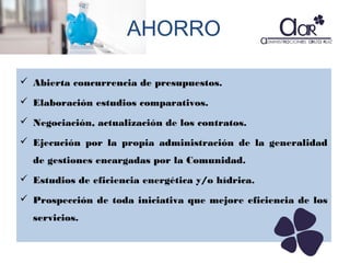 AHORRO
 Abierta concurrencia de presupuestos.
 Elaboración estudios comparativos.
 Negociación, actualización de los contratos.
 Ejecución por la propia administración de la generalidad
de gestiones encargadas por la Comunidad.
 Estudios de eficiencia energética y/o hídrica.
 Prospección de toda iniciativa que mejore eficiencia de los
servicios.

 