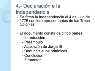 4.- Declaración e la
independencia
 Se firma la Independencia el 4 de julio de
1776 con los representantes de las Trece
Colonias.
 El documento consta de cinco partes:
- Introducción
- Preámbulo
- Acusación de Jorge III
- Denuncia a los británicos
- Conclusión
- Firmantes
 