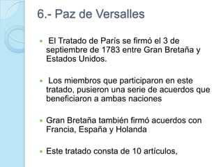 6.- Paz de Versalles
 El Tratado de París se firmó el 3 de
septiembre de 1783 entre Gran Bretaña y
Estados Unidos.
 Los miembros que participaron en este
tratado, pusieron una serie de acuerdos que
beneficiaron a ambas naciones
 Gran Bretaña también firmó acuerdos con
Francia, España y Holanda
 Este tratado consta de 10 artículos,
 
