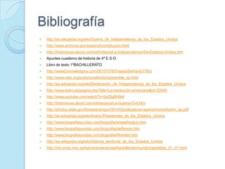 Bibliografía
 http://es.wikipedia.org/wiki/Guerra_de_Independencia_de_los_Estados_Unidos
 http://www.archives.gov/espanol/constitucion.html
 http://historiausa.about.com/od/Indep/a/La-Independencia-De-Estados-Unidos.htm
 Apuntes cuaderno de historia de 4º E.S.O
 Libro de texto 1ºBACHILLERATO
 http://www2.knowledgres.com/00137376/TratadoDeParis(1783)
 http://www.cato.org/pubs/constitution/preamble_sp.html
 http://es.wikipedia.org/wiki/Declaración_de_Independencia_de_los_Estados_Unidos
 http://www.estivi.es/pagina.php?title=La-revolución-americana&id=20640
 http://www.youtube.com/watch?v=5pIZIg8h5b4
 http://historiausa.about.com/od/seces/a/La-Guerra-Civil.htm
 http://photos.state.gov/libraries/amgov/30145/publications-spanish/constitution_sp.pdf
 http://es.wikipedia.org/wiki/Anexo:Presidentes_de_los_Estados_Unidos
 http://www.biografiasyvidas.com/biografia/w/washington.htm
 http://www.biografiasyvidas.com/biografia/j/jefferson.htm
 http://www.biografiasyvidas.com/biografia/f/franklin.htm
 http://es.wikipedia.org/wiki/Historia_territorial_de_los_Estados_Unidos
 http://iris.cnice.mec.es/kairos/ensenanzas/bachillerato/mundo/capitalista_01_01.html
 