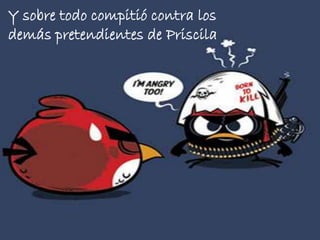 Y sobre todo compitió contra los
demás pretendientes de Priscila

 