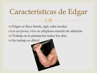 Características de Edgar

 Edgar es flaco fuerte, ágil, sabe escalar
 es un joven, vive en altiplano mundo de atherton
 Trabaja en la plantación todos los días
 Su trabajo es dificil

 