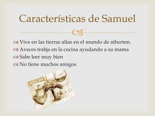 Características de Samuel


 Vive en las tierras altas en el mundo de atherton.
 Aveces trabja en la cocina ayudando a su mama
 Sabe leer muy bien
 No tiene muchos amigos

 