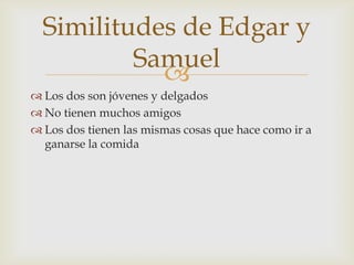 Similitudes de Edgar y
Samuel

 Los dos son jóvenes y delgados
 No tienen muchos amigos
 Los dos tienen las mismas cosas que hace como ir a
ganarse la comida

 