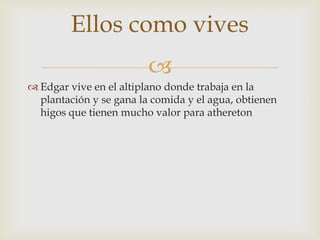 Ellos como vives

 Edgar vive en el altiplano donde trabaja en la
plantación y se gana la comida y el agua, obtienen
higos que tienen mucho valor para athereton

 