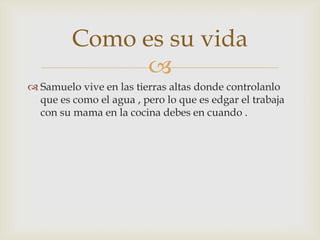 Como es su vida

 Samuelo vive en las tierras altas donde controlanlo
que es como el agua , pero lo que es edgar el trabaja
con su mama en la cocina debes en cuando .

 