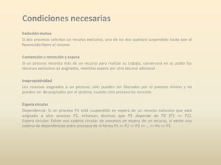 Condiciones necesarias
Exclusión mutua
Si dos procesos solicitan un recurso exclusivo, uno de los dos quedará suspendido hasta que el
favorecido libere el recurso.
Contención o retención y espera
Si un proceso necesita más de un recurso para realizar su trabajo, conservará en su poder los
recursos exclusivos ya asignados, mientras espera por otro recurso adicional.
Inapropiatividad
Los recursos asignados a un proceso, sólo pueden ser liberados por el proceso mismo y no
pueden ser desasignados por el sistema, cuando otro proceso los necesite.
Espera circular
Dependencia: Si un proceso P1 está suspendido en espera de un recurso exclusivo que está
asignado a otro proceso P2, entonces decimos que P1 depende de P2 (P1 <= P2).
Espera circular: Existe una cadena circular de procesos en espera de un recurso, si existe una
cadena de dependencias entre procesos de la forma P1 <= P2 <= P3 <= ... <= Pn <= P1.

 