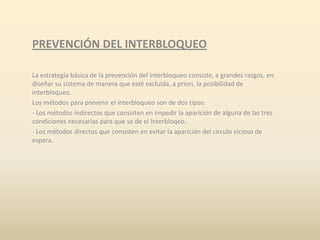 PREVENCIÓN DEL INTERBLOQUEO
La estrategia básica de la prevención del interbloqueo consiste, a grandes rasgos, en
diseñar su sistema de manera que esté excluida, a priori, la posibilidad de
interbloqueo.
Los métodos para prevenir el interbloqueo son de dos tipos:
- Los métodos indirectos que consisten en impedir la aparición de alguna de las tres
condiciones necesarias para que se de el Interbloqeo.
- Los métodos directos que consisten en evitar la aparición del circulo vicioso de
espera.

 