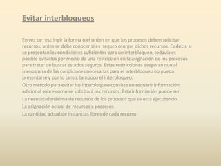 Evitar interbloqueos
En vez de restringir la forma o el orden en que los procesos deben solicitar
recursos, antes se debe conocer si es seguro otorgar dichos recursos. Es decir, si
se presentan las condiciones suficientes para un interbloqueo, todavía es
posible evitarlos por medio de una restricción en la asignación de los procesos
para tratar de buscar estados seguros. Estas restricciones aseguran que al
menos una de las condiciones necesarias para el interbloqueo no pueda
presentarse y por lo tanto, tampoco el interbloqueo.
Otro método para evitar los interbloqueo consiste en requerir información
adicional sobre cómo se solicitará los recursos. Esta información puede ser:
La necesidad máxima de recursos de los procesos que se está ejecutando
La asignación actual de recursos a procesos
La cantidad actual de instancias libres de cada recurso

 