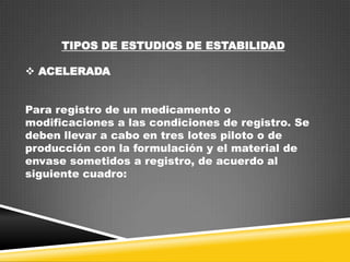 TIPOS DE ESTUDIOS DE ESTABILIDAD
 ACELERADA

Para registro de un medicamento o
modificaciones a las condiciones de registro. Se
deben llevar a cabo en tres lotes piloto o de
producción con la formulación y el material de
envase sometidos a registro, de acuerdo al
siguiente cuadro:

 